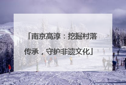 南京高淳：挖掘村落传承，守护非遗文化