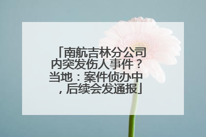 南航吉林分公司内突发伤人事件？当地：案件侦办中，后续会发通报