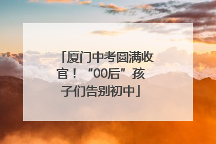 厦门中考圆满收官！“00后”孩子们告别初中