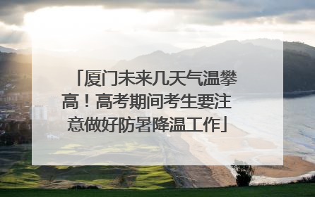 厦门未来几天气温攀高！高考期间考生要注意做好防暑降温工作