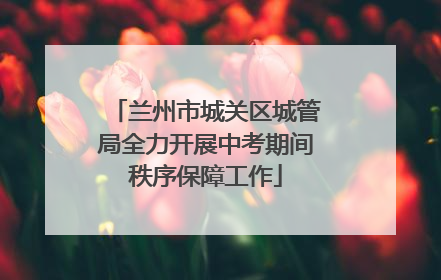 兰州市城关区城管局全力开展中考期间秩序保障工作