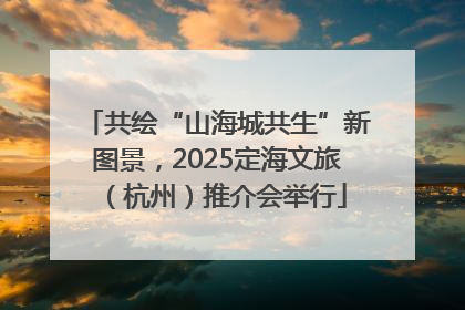 共绘“山海城共生”新图景，2025定海文旅（杭州）推介会举行