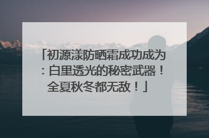 初源漾防晒霜成功成为：白里透光的秘密武器！全夏秋冬都无敌！