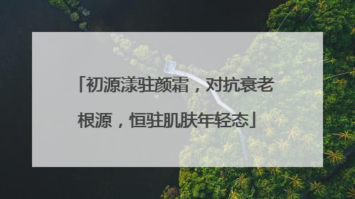 初源漾驻颜霜，对抗衰老根源，恒驻肌肤年轻态
