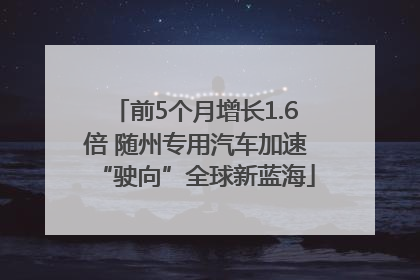 前5个月增长1.6倍 随州专用汽车加速“驶向”全球新蓝海