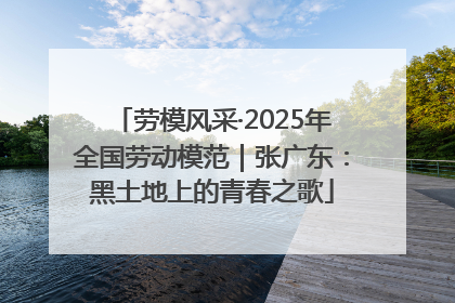 劳模风采·2025年全国劳动模范｜张广东：黑土地上的青春之歌