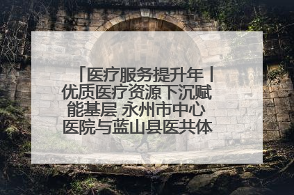 医疗服务提升年丨优质医疗资源下沉赋能基层 永州市中心医院与蓝山县医共体总院共筑健康屏障