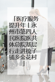 医疗服务提升年丨永州市第四人民医院医共体总院基层行走进梳子铺乡金花村