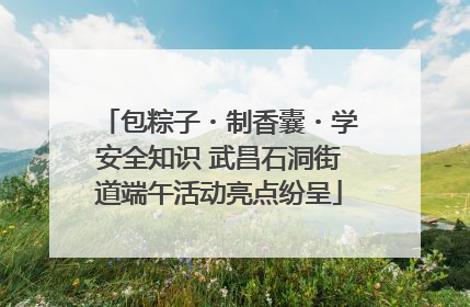 包粽子・制香囊・学安全知识 武昌石洞街道端午活动亮点纷呈