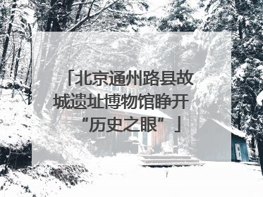 北京通州路县故城遗址博物馆睁开“历史之眼”