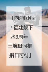 向海图强！福建舰下水3周年 三航母同框指日可待