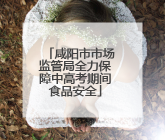咸阳市市场监管局全力保障中高考期间食品安全