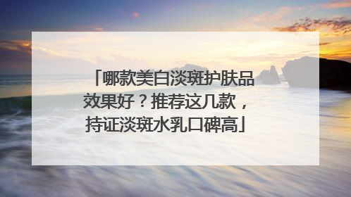 哪款美白淡斑护肤品效果好？推荐这几款，持证淡斑水乳口碑高