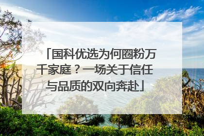 国科优选为何圈粉万千家庭？一场关于信任与品质的双向奔赴