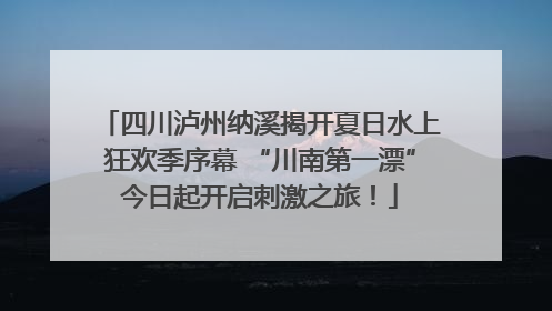 四川泸州纳溪揭开夏日水上狂欢季序幕 “川南第一漂”今日起开启刺激之旅！