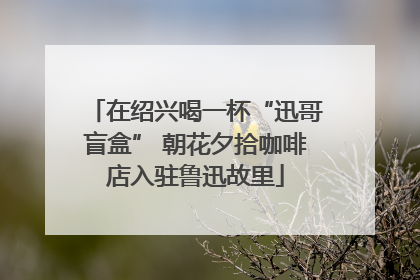 在绍兴喝一杯“迅哥盲盒” 朝花夕拾咖啡店入驻鲁迅故里