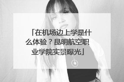 在机场边上学是什么体验？昆明航空职业学院实景曝光
