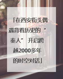 在西安街头偶遇背着历史的“秦人” 开启跨越2000多年的时空对话