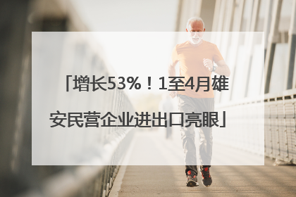 增长53%！1至4月雄安民营企业进出口亮眼