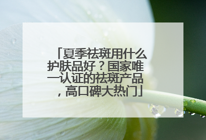 夏季祛斑用什么护肤品好？国家唯一认证的祛斑产品，高口碑大热门