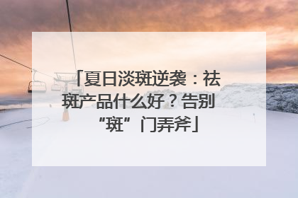 夏日淡斑逆袭：祛斑产品什么好？告别“斑”门弄斧