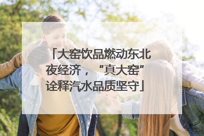 大窑饮品燃动东北夜经济，“真大窑”诠释汽水品质坚守