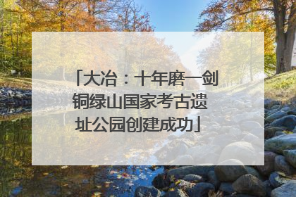 大冶：十年磨一剑 铜绿山国家考古遗址公园创建成功