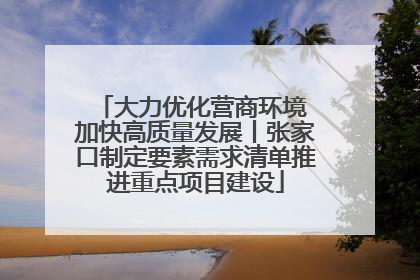 大力优化营商环境 加快高质量发展丨张家口制定要素需求清单推进重点项目建设