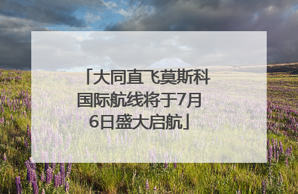 大同直飞莫斯科国际航线将于7月6日盛大启航