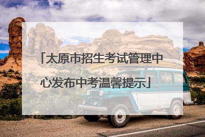 太原市招生考试管理中心发布中考温馨提示
