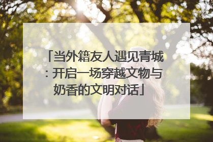 当外籍友人遇见青城：开启一场穿越文物与奶香的文明对话