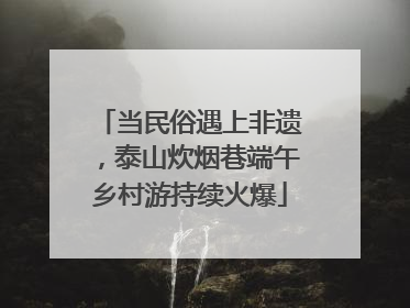 当民俗遇上非遗，泰山炊烟巷端午乡村游持续火爆