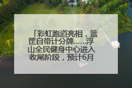 彩虹跑道亮相，篮筐自带计分牌……浮山全民健身中心进入收尾阶段，预计6月30日试运营