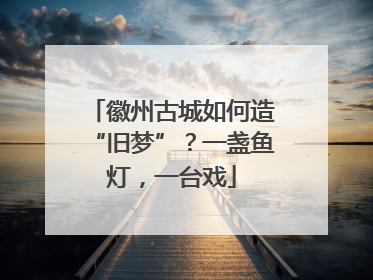 徽州古城如何造“旧梦”？一盏鱼灯，一台戏