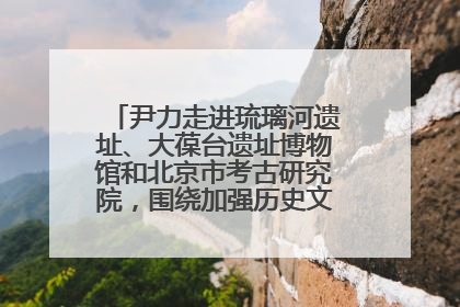 尹力走进琉璃河遗址、大葆台遗址博物馆和北京市考古研究院，围绕加强历史文化名城保护调研