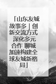 山东友城故事多｜创新交流方式 深化多元合作 聊城加速构建全球友城新格局