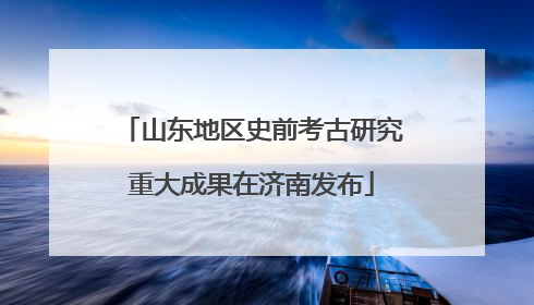 山东地区史前考古研究重大成果在济南发布