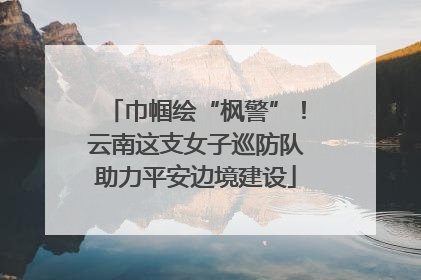 巾帼绘“枫警”！云南这支女子巡防队助力平安边境建设