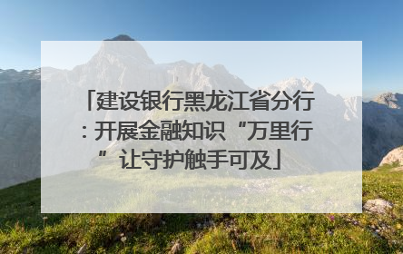 建设银行黑龙江省分行：开展金融知识“万里行”让守护触手可及