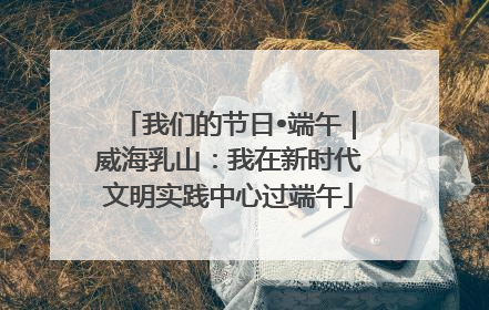 我们的节日•端午｜威海乳山：我在新时代文明实践中心过端午