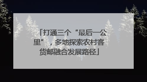 打通三个“最后一公里”，多地探索农村客货邮融合发展路径