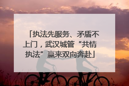 执法先服务、矛盾不上门，武汉城管“共情执法”赢来双向奔赴