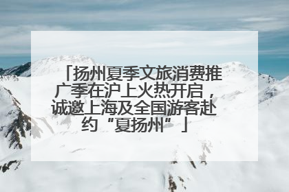 扬州夏季文旅消费推广季在沪上火热开启，诚邀上海及全国游客赴约“夏扬州”