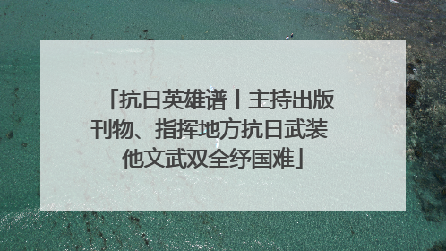 抗日英雄谱丨主持出版刊物、指挥地方抗日武装 他文武双全纾国难
