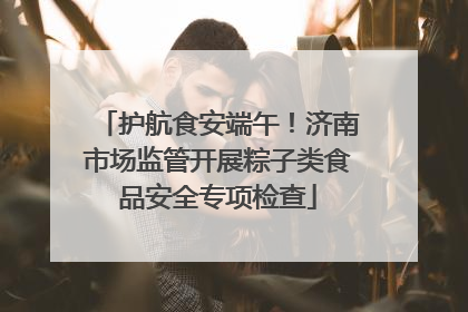 护航食安端午！济南市场监管开展粽子类食品安全专项检查