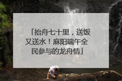 抬舟七十里，送饭又送水！麻阳端午全民参与的龙舟情