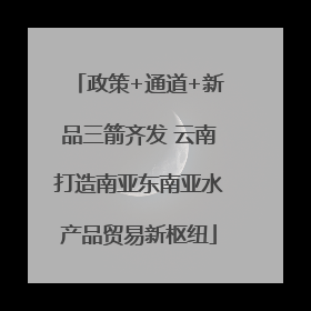政策+通道+新品三箭齐发 云南打造南亚东南亚水产品贸易新枢纽