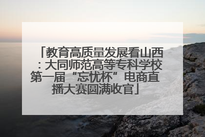教育高质量发展看山西：大同师范高等专科学校第一届“忘忧杯”电商直播大赛圆满收官