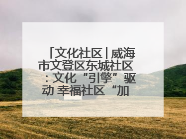 文化社区│威海市文登区东城社区：文化“引擎”驱动 幸福社区“加速跑”