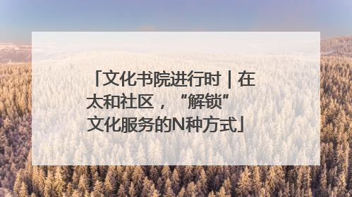 文化书院进行时｜在太和社区，“解锁” 文化服务的N种方式